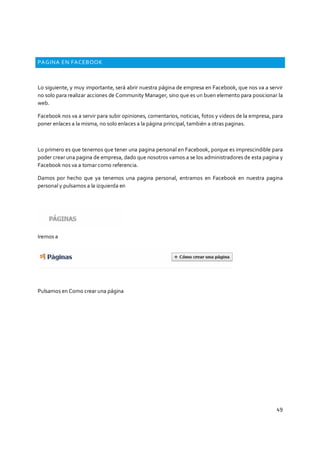 49
PAGINA EN FACEBOOK
Lo siguiente, y muy importante, será abrir nuestra página de empresa en Facebook, que nos va a servir
no solo para realizar acciones de Community Manager, sino que es un buen elemento para posicionar la
web.
Facebook nos va a servir para subir opiniones, comentarios, noticias, fotos y videos de la empresa, para
poner enlaces a la misma, no solo enlaces a la página principal, también a otras paginas.
Lo primero es que tenemos que tener una pagina personal en Facebook, porque es imprescindible para
poder crear una pagina de empresa, dado que nosotros vamos a se los administradores de esta pagina y
Facebook nos va a tomar como referencia.
Damos por hecho que ya tenemos una pagina personal, entramos en Facebook en nuestra pagina
personal y pulsamos a la izquierda en
Iremos a
Pulsamos en Como crear una página
 