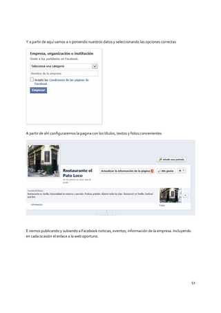 51
Y a partir de aquí vamos a ir poniendo nuestros datos y seleccionando las opciones correctas
A partir de ahí configuraremos la pagina con los títulos, textos y fotos convenientes
E iremos publicando y subiendo a Facebook noticias, eventos, información de la empresa. Incluyendo
en cada ocasión el enlace a la web oportuno.
 