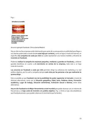 53
Fig.1
Anuncio ejemplo Facebook: Clínica dental Madrid
Hoy en día muchas empresas están destinando gran parte de su presupuesto en publicidad para llegar a
sus clientes potenciales a través de un coste bajo por contacto, como se logra a través de Internet, en
específico las campañas de coste por click las cuales representan una manera medible y eficiente de
inversión en Facebook.
Podemos realizar la campaña de empresas pequeñas, medianas y grandes en Facebook, y obtener
grandes beneficios en cuanto a al crecimiento en ventas de tu empresa, todo esto a un bajo
coste de inversión.
Los anuncios en Facebook a coste por click permiten dirigir tus esfuerzos de marketing a tu real
público objetivo, por lo cual tu campaña siempre será vista por las personas a las que realmente te
quieres dirigir.
Esto es posible ya que Facebook nos da la posibilidad de poder segmentar el mercado a través de
distintas alternativas, como son la Situación geográfica, Edad, Sexo, Palabras claves, Formación
académica, Lugar de trabajo, Situación sentimental, Inclinación sexual e Idiomas, entre otras
alternativas.
Hoy en día Facebook es la Mejor Herramienta a nivel mundial para poder alcanzar con un máximo de
frecuencias y un bajo coste de inversión a tu público objetivo. Fig. 2 ( Echa un ojo a las estadísticas
que Facebook provee y que pueden observar el crecimiento que ha tenido )
 