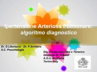 Ipertensione Arteriosa Polmonare:  algoritmo diagnostico Dip. Cardiovascolare e Toracico  Direttore Dr. S.Baldi A.O.U. Molinette Torino-Italy Dr. D.Libertucci  Dr. P.Solidoro S.C. Pneumologia 