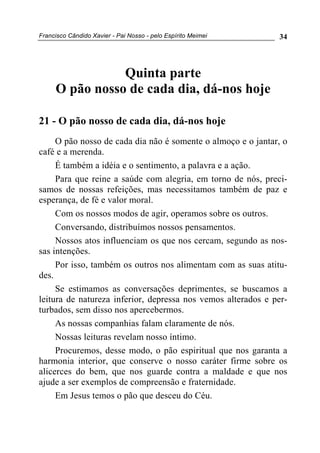 Francisco Cândido Xavier - Pai Nosso - pelo Espírito Meimei 34
Quinta parte
O pão nosso de cada dia, dá-nos hoje
21 - O pão nosso de cada dia, dá-nos hoje
O pão nosso de cada dia não é somente o almoço e o jantar, o
café e a merenda.
É também a idéia e o sentimento, a palavra e a ação.
Para que reine a saúde com alegria, em torno de nós, preci-
samos de nossas refeições, mas necessitamos também de paz e
esperança, de fé e valor moral.
Com os nossos modos de agir, operamos sobre os outros.
Conversando, distribuímos nossos pensamentos.
Nossos atos influenciam os que nos cercam, segundo as nos-
sas intenções.
Por isso, também os outros nos alimentam com as suas atitu-
des.
Se estimamos as conversações deprimentes, se buscamos a
leitura de natureza inferior, depressa nos vemos alterados e per-
turbados, sem disso nos apercebermos.
As nossas companhias falam claramente de nós.
Nossas leituras revelam nosso íntimo.
Procuremos, desse modo, o pão espiritual que nos garanta a
harmonia interior, que conserve o nosso caráter firme sobre os
alicerces do bem, que nos guarde contra a maldade e que nos
ajude a ser exemplos de compreensão e fraternidade.
Em Jesus temos o pão que desceu do Céu.
 