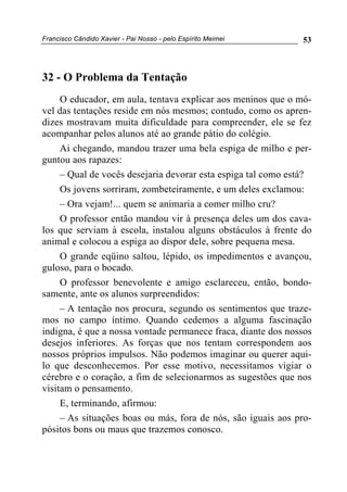 Francisco Cândido Xavier - Pai Nosso - pelo Espírito Meimei 53
32 - O Problema da Tentação
O educador, em aula, tentava explicar aos meninos que o mó-
vel das tentações reside em nós mesmos; contudo, como os apren-
dizes mostravam muita dificuldade para compreender, ele se fez
acompanhar pelos alunos até ao grande pátio do colégio.
Ai chegando, mandou trazer uma bela espiga de milho e per-
guntou aos rapazes:
– Qual de vocês desejaria devorar esta espiga tal como está?
Os jovens sorriram, zombeteiramente, e um deles exclamou:
– Ora vejam!... quem se animaria a comer milho cru?
O professor então mandou vir à presença deles um dos cava-
los que serviam à escola, instalou alguns obstáculos à frente do
animal e colocou a espiga ao dispor dele, sobre pequena mesa.
O grande eqüino saltou, lépido, os impedimentos e avançou,
guloso, para o bocado.
O professor benevolente e amigo esclareceu, então, bondo-
samente, ante os alunos surpreendidos:
– A tentação nos procura, segundo os sentimentos que traze-
mos no campo íntimo. Quando cedemos a alguma fascinação
indigna, é que a nossa vontade permanece fraca, diante dos nossos
desejos inferiores. As forças que nos tentam correspondem aos
nossos próprios impulsos. Não podemos imaginar ou querer aqui-
lo que desconhecemos. Por esse motivo, necessitamos vigiar o
cérebro e o coração, a fim de selecionarmos as sugestões que nos
visitam o pensamento.
E, terminando, afirmou:
– As situações boas ou más, fora de nós, são iguais aos pro-
pósitos bons ou maus que trazemos conosco.
 