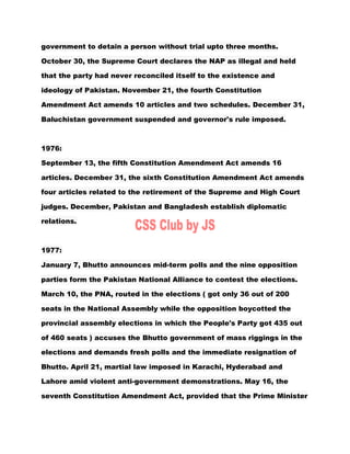 government to detain a person without trial upto three months.
October 30, the Supreme Court declares the NAP as illegal and held
that the party had never reconciled itself to the existence and
ideology of Pakistan. November 21, the fourth Constitution
Amendment Act amends 10 articles and two schedules. December 31,
Baluchistan government suspended and governor's rule imposed.
1976:
September 13, the fifth Constitution Amendment Act amends 16
articles. December 31, the sixth Constitution Amendment Act amends
four articles related to the retirement of the Supreme and High Court
judges. December, Pakistan and Bangladesh establish diplomatic
relations.
1977:
January 7, Bhutto announces mid-term polls and the nine opposition
parties form the Pakistan National Alliance to contest the elections.
March 10, the PNA, routed in the elections ( got only 36 out of 200
seats in the National Assembly while the opposition boycotted the
provincial assembly elections in which the People's Party got 435 out
of 460 seats ) accuses the Bhutto government of mass riggings in the
elections and demands fresh polls and the immediate resignation of
Bhutto. April 21, martial law imposed in Karachi, Hyderabad and
Lahore amid violent anti-government demonstrations. May 16, the
seventh Constitution Amendment Act, provided that the Prime Minister
 