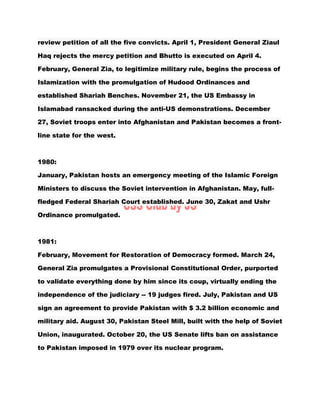 review petition of all the five convicts. April 1, President General Ziaul
Haq rejects the mercy petition and Bhutto is executed on April 4.
February, General Zia, to legitimize military rule, begins the process of
Islamization with the promulgation of Hudood Ordinances and
established Shariah Benches. November 21, the US Embassy in
Islamabad ransacked during the anti-US demonstrations. December
27, Soviet troops enter into Afghanistan and Pakistan becomes a front-
line state for the west.
1980:
January, Pakistan hosts an emergency meeting of the Islamic Foreign
Ministers to discuss the Soviet intervention in Afghanistan. May, full-
fledged Federal Shariah Court established. June 30, Zakat and Ushr
Ordinance promulgated.
1981:
February, Movement for Restoration of Democracy formed. March 24,
General Zia promulgates a Provisional Constitutional Order, purported
to validate everything done by him since its coup, virtually ending the
independence of the judiciary -- 19 judges fired. July, Pakistan and US
sign an agreement to provide Pakistan with $ 3.2 billion economic and
military aid. August 30, Pakistan Steel Mill, built with the help of Soviet
Union, inaugurated. October 20, the US Senate lifts ban on assistance
to Pakistan imposed in 1979 over its nuclear program.
 