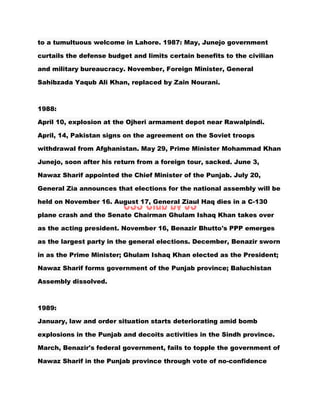 to a tumultuous welcome in Lahore. 1987: May, Junejo government
curtails the defense budget and limits certain benefits to the civilian
and military bureaucracy. November, Foreign Minister, General
Sahibzada Yaqub Ali Khan, replaced by Zain Nourani.
1988:
April 10, explosion at the Ojheri armament depot near Rawalpindi.
April, 14, Pakistan signs on the agreement on the Soviet troops
withdrawal from Afghanistan. May 29, Prime Minister Mohammad Khan
Junejo, soon after his return from a foreign tour, sacked. June 3,
Nawaz Sharif appointed the Chief Minister of the Punjab. July 20,
General Zia announces that elections for the national assembly will be
held on November 16. August 17, General Ziaul Haq dies in a C-130
plane crash and the Senate Chairman Ghulam Ishaq Khan takes over
as the acting president. November 16, Benazir Bhutto's PPP emerges
as the largest party in the general elections. December, Benazir sworn
in as the Prime Minister; Ghulam Ishaq Khan elected as the President;
Nawaz Sharif forms government of the Punjab province; Baluchistan
Assembly dissolved.
1989:
January, law and order situation starts deteriorating amid bomb
explosions in the Punjab and decoits activities in the Sindh province.
March, Benazir's federal government, fails to topple the government of
Nawaz Sharif in the Punjab province through vote of no-confidence
 