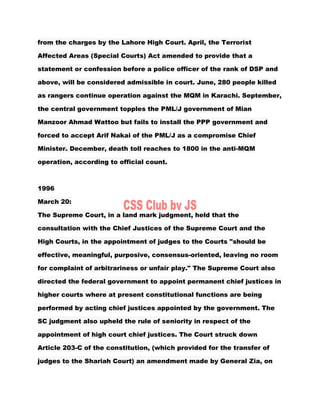 from the charges by the Lahore High Court. April, the Terrorist
Affected Areas (Special Courts) Act amended to provide that a
statement or confession before a police officer of the rank of DSP and
above, will be considered admissible in court. June, 280 people killed
as rangers continue operation against the MQM in Karachi. September,
the central government topples the PML/J government of Mian
Manzoor Ahmad Wattoo but fails to install the PPP government and
forced to accept Arif Nakai of the PML/J as a compromise Chief
Minister. December, death toll reaches to 1800 in the anti-MQM
operation, according to official count.
1996
March 20:
The Supreme Court, in a land mark judgment, held that the
consultation with the Chief Justices of the Supreme Court and the
High Courts, in the appointment of judges to the Courts "should be
effective, meaningful, purposive, consensus-oriented, leaving no room
for complaint of arbitrariness or unfair play." The Supreme Court also
directed the federal government to appoint permanent chief justices in
higher courts where at present constitutional functions are being
performed by acting chief justices appointed by the government. The
SC judgment also upheld the rule of seniority in respect of the
appointment of high court chief justices. The Court struck down
Article 203-C of the constitution, (which provided for the transfer of
judges to the Shariah Court) an amendment made by General Zia, on
 