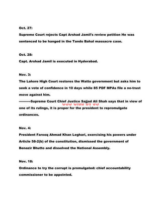 Oct. 27:
Supreme Court rejects Capt Arshad Jamil's review petition He was
sentenced to be hanged in the Tando Bahal massacre case.
Oct. 28:
Capt. Arshad Jamil is executed in Hyderabad.
Nov. 3:
The Lahore High Court restores the Watto government but asks him to
seek a vote of confidence in 10 days while 85 PDF MPAs file a no-trust
move against him.
-----------Supreme Court Chief Justice Sajjad Ali Shah says that in view of
one of its rulings, it is proper for the president to repromulgate
ordinances.
Nov. 4:
President Farooq Ahmad Khan Leghari, exercising his powers under
Article 58-2(b) of the constitution, dismissed the government of
Benazir Bhutto and dissolved the National Assembly.
Nov. 18:
Ordinance to try the corrupt is promulgated: chief accountability
commissioner to be appointed.
 