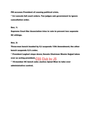 PM accuses President of causing political crisis.
* CJ cancels full court orders. Ten judges ask government to ignore
cancellation order.
Dec. 1:
Supreme Court Bar Association tries in vain to prevent two separate
SC sittings.
Dec. 2:
Three-man bench headed by CJ suspends 13th Amendment; the other
bench suspends CJ's order.
* President Leghari steps down; Senate Chairman Wasim Sajjad takes
over as acting president.
* 10-member SC bench asks Justice Ajmal Mian to take over
administrative control.
 