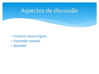  Conhecer novas origens
 Expressão corporal
 Aprender
Aspectos de discussão
 