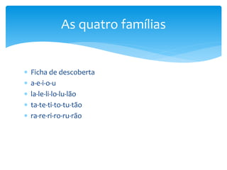  Ficha de descoberta
 a-e-i-o-u
 la-le-li-lo-lu-lão
 ta-te-ti-to-tu-tão
 ra-re-ri-ro-ru-rão
As quatro famílias
 