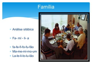  Análise silábica
 Fa- mí - li- a
 fa-fe-fi-fo-fu-fão
 Ma-me-mi-mo-um
 La-le-li-lo-lu-lão
Família
 