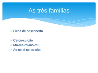  Ficha de descoberta
 Ca-co-cu-cão
 Ma-me-mi-mo-mu
 As-se-si-so-su-são
As três famílias
 