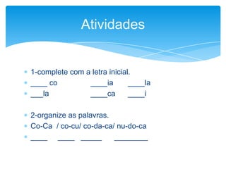  1-complete com a letra inicial.
 ____ co ____ia ____la
 ___la ____ca ____i
 2-organize as palavras.
 Co-Ca / co-cu/ co-da-ca/ nu-do-ca
 ____ ____ _____ ________
Atividades
 