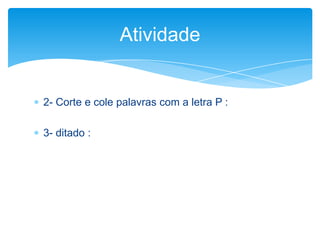  2- Corte e cole palavras com a letra P :
 3- ditado :
Atividade
 