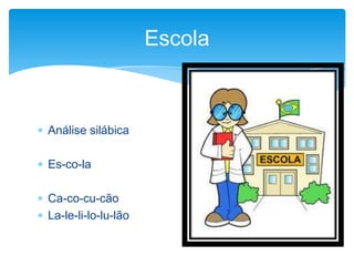  Análise silábica
 Es-co-la
 Ca-co-cu-cão
 La-le-li-lo-lu-lão
Escola
 