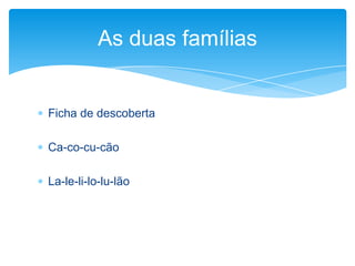  Ficha de descoberta
 Ca-co-cu-cão
 La-le-li-lo-lu-lão
As duas famílias
 