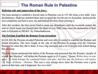 The Roman Rule In Palestine
Hadwian rule and suppression of the Jews :
The least attempt to establish a Jewish state in Palestine was in 135 AD when a Jew rabbi led a
disobedience. Hadwian attached them and occupied the Jewish area in Jerusalem, destroyed the
area completely and built a new city and banned the Jews from entering it.
After this incident, the Jews never tried to cause any disturbance until the twentieth century the
mid of which Israel was formed after the lapse of over 2000 years since the destruction of their
state in Palestine in 586 B.C. by Nebuchadnezzar.
The Persians Expelled the Romans From Jerusalem:
In 614 AD, the Persians invaded Palestine and were able to control it, expelled the Romans and
looted Jerusalem. The Jews fought at the side of the Persians to avenge over the Christian
Romans for what they did to them. It was a big massacre and a lot of people were killed during
this invasion.
The holy Quran mentioned the defeat of the Romans and promised that the Romans “people of
a book like Muslims” will defeat the Persians again in (3-9 years) “Quran: Within three to nine
years. To Allah belongs the command before and after. And that day the believers will rejoice
(4), Surat Al-Room = Romans. This was a very strange news since the Persians were a great
power at that time, and it happened. See next slide!

 