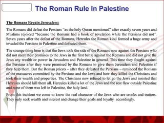 The Roman Rule In Palestine
The Romans Regain Jerusalem:
The Romans did defeat the Persians “as the holy Quran mentioned” after exactly seven years and
Muslims rejoiced “because the Romans had a book of revelation while the Persians did not”.
Seven years after the defeat of the Romans, Hercules the Roman kind formed a huge army and
invaded the Persians in Palestine and defeated them.
The strange thing here is that the Jews took the side of the Romans now against the Persians who
did not meet their promises to the Jews in the first battle against the Romans and did not give the
Jews any wealth or power in Jerusalem and Palestine in general. This time they fought against
the Persians after they were promised by the Romans to give them Jerusalem and Palestine if
they help them. But the Roman priests – after they defeated the Persians – reminded the Romans
of the massacres committed by the Persians and the Jews and how they killed the Christians and
took their wealth and properties. The Christians now refused to let go the Jews and insisted that
Hercules should kill them all. Hercules killed a lot of the Jews and the rest flew outside Palestine
and none of them was left in Palestine, the holy land.
From this incident we come to know the real character of the Jews who are crooks and traitors.
They only seek wealth and interest and change their goals and loyalty accordingly.

 
