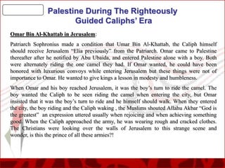 Palestine During The Righteously
Guided Caliphs’ Era
Omar Bin Al-Khattab in Jerusalem:
Patriarch Sophronius made a condition that Umar Bin Al-Khattab, the Caliph himself
should receive Jerusalem “Elia previously” from the Patriarch. Omar came to Palestine
thereafter after he notified by Abu Ubaida, and entered Palestine alone with a boy. Both
were alternately riding the one camel they had. If Omar wanted, he could have been
honored with luxurious convoys while entering Jerusalem but these things were not of
importance to Omar. He wanted to give kings a lesson in modesty and humbleness.
When Omar and his boy reached Jerusalem, it was the boy’s turn to ride the camel. The
boy wanted the Caliph to be seen riding the camel when entering the city, but Omar
insisted that it was the boy’s turn to ride and he himself should walk. When they entered
the city, the boy riding and the Caliph waking , the Muslims shouted Allahu Akbar “God is
the greatest” an expression uttered usually when rejoicing and when achieving something
good. When the Caliph approached the army, he was wearing rough and cracked clothes.
The Christians were looking over the walls of Jerusalem to this strange scene and
wonder, is this the prince of all these armies?!

 