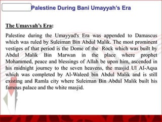 Palestine During Bani Umayyah’s Era
The Umayyah’s Era:
Palestine during the Umayyad's Era was appended to Damascus
which was ruled by Suleiman Bin Abdul Malik. The most prominent
vestiges of that period is the Dome of the Rock which was built by
Abdul Malik Bin Marwan in the place where prophet
Mohammed, peace and blessings of Allah be upon him, ascended in
his midnight journey to the seven heavens, the masjid Ul Al-Aqsa
which was completed by Al-Waleed bin Abdul Malik and is still
existing and Ramla city where Suleiman Bin Abdul Malik built his
famous palace and the white masjid.

 