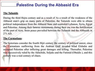 Palestine During the Abbasid Era
The Tulunids
During the third Hejra century and as a result of As a result of the weakness of the
Abbasid state's grip on many parts of Palestine, the Tulunids were able to obtain
political independence from the Abbasid State and controled Lebanon, Syria, Egypt
and Palestine. Among their famous monuments during their era was the fortification
of the port of Acre. Soon peace prevailed between the Tulunids and the Abbasids in
271 AD.
The Carmatians:
The historians consider the fourth Hijri century the century of political unrest, since
the Carmatians outflowing from the Arabian Gulf invaded bilad Elshalm and
occupied Palestine after inflicting great damages and killing. Thereafter, Palestine
was successively ruled by the Akhchids, Seljuks and the Fatimid (Obaidis ), and this
century was a real century of chaos.

 