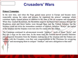 Crusaders’ Wars
Princes’ Campaign:
In the next time, and when the Pope gained more power in Europe and became more
respectable among the rulers and princes, he organized the princes’ campaign which
constitute highly trained princes in addition to the state of the art weapons and equipment.
When they reached Byzantium, the Byzantine emperor facilitated their entrance through the
Bosphorus strait and fierce battles went through them and the Trukish Seljukes, but the
Seljukes could not resist the tremendous numbers of soldiers, therefore “Konya” the capital
of the Seljukes and the Seljukes were torn into five states after this defeat.
The Campaign continued its advancement towards “Antakya” north of Sham “Syria”, and
they put a siege on for some time. In the mean time, the Fatimid moved towards Palestine
and conquered Jerusalem from the Seljukes making use of the situation and that Seljues are
battling with the Crusaders, even they sent congratulations to the Christians for occupying
“Konya” and encouraging them to conquer “Antakya” and sent a delegation to that end!!

 