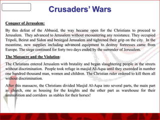 Crusaders’ Wars
Conquer of Jerusalem:
By this defeat of the Abbasid, the way became open for the Christians to proceed to
Jerusalem. They advanced to Jerusalem without encountering any resistance. They occupied
Tripoli, Beirut and Sidon and besieged Jerusalem and tightened their grip on the city. In the
meantime, new supplies including advanced equipment to destroy fortresses came from
Europe. The siege continued for forty two days ended by the surrender of Jerusalem.
The Massacre and the Violation:
The Christians entered Jerusalem with brutality and began slaughtering people in the streets
without discrimination. People took refuge in masjid Al-Aqsa until they exceeded in number
one hundred thousand man, women and children. The Christian ruler ordered to kill them all
without discrimination.
After this massacre, the Christians divided Masjid Al-Aqsa into several parts, the main part
as church, one as housing for the knights and the other part as warehouse for their
ammunition and corridors as stables for their horses!

 