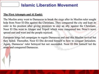 Islamic Liberation Movement
The First Attempts and Al Zanki:
The Muslim army went to Damascus to break the siege after its Muslim ruler sought
help from Noor El-Din against the Christians. They conquered the city and kept its
ruler in his position after giving promises to stay an ally against the Christians.
Noor El Din went to Aleppo and Tripoli which were conquered too. Noor’s news
spread east and west and the people rejoiced.
European kings led campaigns to regain Damascus and end this Muslim revival but
they failed. Thereafter, Noor El Din devoted himself to how to conquer Jerusalem.
Again, Damascus’ ruler betrayed but not succeeded. Noor El Din himself led the
army and conquered Damascus.

 