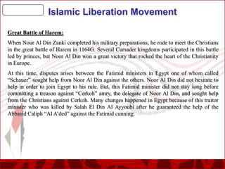 Islamic Liberation Movement
Great Battle of Harem:
When Nour Al Din Zanki completed his military preparations, he rode to meet the Christians
in the great battle of Harem in 1164G. Several Cursader kingdoms participated in this battle
led by princes, but Noor Al Din won a great victory that rocked the heart of the Christianity
in Europe.

At this time, disputes arises between the Fatimid ministers in Egypt one of whom called
“Schauer” sought help from Noor Al Din against the others. Noor Al Din did not hesitate to
help in order to join Egypt to his rule. But, this Fatimid minister did not stay long before
committing a treason against “Cerkoh” amry, the delegate of Noor Al Din, and sought help
from the Christians against Cerkoh. Many changes happened in Egypt because of this traitor
minister who was killed by Salah El Din Al Ayyoubi after he guaranteed the help of the
Abbasid Caliph “Al A’ded” against the Fatimid cunning.

 