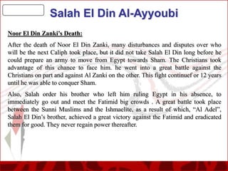 Salah El Din Al-Ayyoubi
Noor El Din Zanki’s Death:
After the death of Noor El Din Zanki, many disturbances and disputes over who
will be the next Caliph took place, but it did not take Salah El Din long before he
could prepare an army to move from Egypt towards Sham. The Christians took
advantage of this chance to face him. he went into a great battle against the
Christians on part and against Al Zanki on the other. This fight continuef or 12 years
until he was able to conquer Sham.
Also, Salah order his brother who left him ruling Egypt in his absence, to
immediately go out and meet the Fatimid big crowds . A great battle took place
between the Sunni Muslims and the Ishmaelite, as a result of which, “Al Adel”,
Salah El Din’s brother, achieved a great victory against the Fatimid and eradicated
them for good. They never regain power thereafter.

 