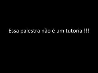 Essa palestra não é um tutorial!!! 