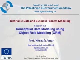 ‫أكاديمية الحكومة اإللكترونية الفلسطينية‬
        The Palestinian eGovernment Academy
                         www.egovacademy.ps



Tutorial 1: Data and Business Process Modeling
                        Session 1.2
    Conceptual Data Modeling using
     Object-Role Modeling (ORM)

                Prof. Mustafa Jarrar
               Sina Institute, University of Birzeit
                       mjarrar@birzeit.edu
                          www.jarrar.info


                          Reviewed by
           Prof. Marco Ronchetti, Trento University, Italy
                           PalGov © 2011                         1
 