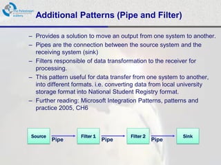 Additional Patterns (Pipe and Filter)

– Provides a solution to move an output from one system to another.
– Pipes are the connection between the source system and the
  receiving system (sink)
– Filters responsible of data transformation to the receiver for
  processing.
– This pattern useful for data transfer from one system to another,
  into different formats. i.e. converting data from local university
  storage format into National Student Registry format.
– Further reading: Microsoft Integration Patterns, patterns and
  practice 2005, CH6



Source            Filter 1           Filter 2           Sink
         Pipe                Pipe               Pipe
 