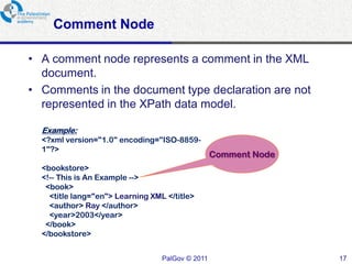 Comment Node

• A comment node represents a comment in the XML
  document.
• Comments in the document type declaration are not
  represented in the XPath data model.

  Example:
  <?xml version="1.0" encoding="ISO-8859-
  1"?>
                                                  Comment Node
  <bookstore>
  <!-- This is An Example -->
   <book>
    <title lang="en"> Learning XML </title>
    <author> Ray </author>
    <year>2003</year>
   </book>
  </bookstore>


                                  PalGov © 2011                  17
 