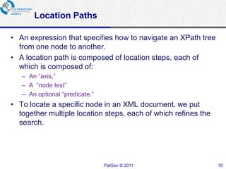 Location Paths

• An expression that specifies how to navigate an XPath tree
  from one node to another.
• A location path is composed of location steps, each of
  which is composed of:
   – An “axis,”
   – A “node test”
   – An optional “predicate.”
• To locate a specific node in an XML document, we put
  together multiple location steps, each of which refines the
  search.




                                PalGov © 2011                   19
 