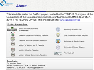 About

This tutorial is part of the PalGov project, funded by the TEMPUS IV program of the
Commission of the European Communities, grant agreement 511159-TEMPUS-1-
2010-1-PS-TEMPUS-JPHES. The project website: www.egovacademy.ps
Project Consortium:
             Birzeit University, Palestine
                                                           University of Trento, Italy
             (Coordinator )


             Palestine Polytechnic University, Palestine   Vrije Universiteit Brussel, Belgium


             Palestine Technical University, Palestine
                                                           Université de Savoie, France

             Ministry of Telecom and IT, Palestine
                                                           University of Namur, Belgium
             Ministry of Interior, Palestine
                                                           TrueTrust, UK
             Ministry of Local Government, Palestine


Coordinator:
Dr. Mustafa Jarrar
Birzeit University, P.O.Box 14- Birzeit, Palestine
Telfax:+972 2 2982935 mjarrar@birzeit.eduPalGov © 2011
                                                                                                 2
 