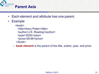 Parent Axis

• Each element and attribute has one parent.
• Example
    <book>
      <title>Harry Potter</title>
      <author>J K. Rowling</author>
      <year>2005</year>
      <price>29.99</price>
     </book>
   – book element is the parent of the title, author, year, and price:




                              PalGov © 2011                              21
 
