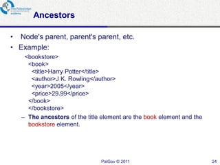Ancestors

• Node's parent, parent's parent, etc.
• Example:
    <bookstore>
     <book>
      <title>Harry Potter</title>
      <author>J K. Rowling</author>
      <year>2005</year>
      <price>29.99</price>
     </book>
     </bookstore>
   – The ancestors of the title element are the book element and the
     bookstore element.




                               PalGov © 2011                           24
 
