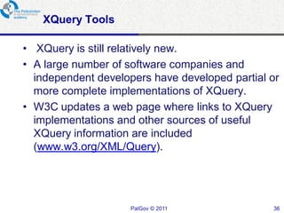 XQuery Tools

• XQuery is still relatively new.
• A large number of software companies and
  independent developers have developed partial or
  more complete implementations of XQuery.
• W3C updates a web page where links to XQuery
  implementations and other sources of useful
  XQuery information are included
  (www.w3.org/XML/Query).




                     PalGov © 2011              36
 