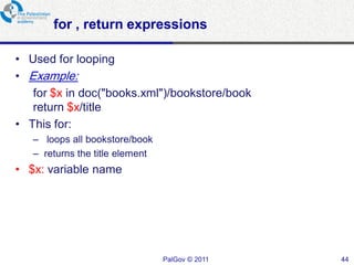 for , return expressions

• Used for looping
• Example:
   for $x in doc("books.xml")/bookstore/book
   return $x/title
• This for:
   – loops all bookstore/book
   – returns the title element
• $x: variable name




                                 PalGov © 2011   44
 