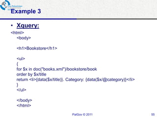 Example 3

• Xquery:
<html>
   <body>

  <h1>Bookstore</h1>

  <ul>
  {
  for $x in doc("books.xml")/bookstore/book
  order by $x/title
  return <li>{data($x/title)}. Category: {data($x/@category)}</li>
  }
  </ul>

  </body>
  </html>
                                PalGov © 2011                        55
 