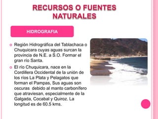  Región Hidrográfica del Tablachaca o
Chuquicara cuyas aguas surcan la
provincia de N.E. a S.O. Formar el
gran río Santa.
 El río Chuquicara, nace en la
Cordillera Occidental de la unión de
los ríos La Plata y Pelagatos que
forman el Pampas, Sus aguas son
oscuras debido al manto carbonífero
que atraviesan, especialmente de la
Galgada, Cocabal y Quiroz. La
longitud es de 60.5 kms.
HIDROGRAFIA
 