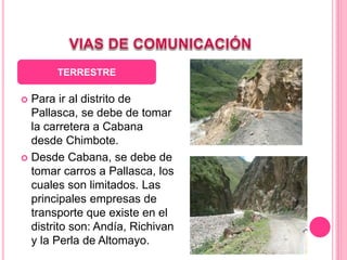  Para ir al distrito de
Pallasca, se debe de tomar
la carretera a Cabana
desde Chimbote.
 Desde Cabana, se debe de
tomar carros a Pallasca, los
cuales son limitados. Las
principales empresas de
transporte que existe en el
distrito son: Andía, Richivan
y la Perla de Altomayo.
TERRESTRE
 