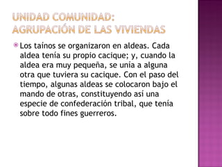 Los taínos se organizaron en aldeas. Cada aldea tenía su propio cacique; y, cuando la aldea era muy pequeña, se unía a alguna otra que tuviera su cacique. Con el paso del tiempo, algunas aldeas se colocaron bajo el mando de otras, constituyendo así una especie de confederación tribal, que tenía sobre todo fines guerreros. 