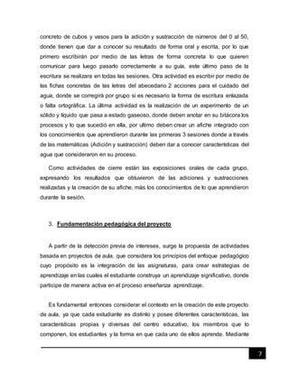 7
concreto de cubos y vasos para la adición y sustracción de números del 0 al 50,
donde tienen que dar a conocer su resultado de forma oral y escrita, por lo que
primero escribirán por medio de las letras de forma concreta lo que quieren
comunicar para luego pasarlo correctamente a su guía, este último paso de la
escritura se realizara en todas las sesiones. Otra actividad es escribir por medio de
las fichas concretas de las letras del abecedario 2 acciones para el cuidado del
agua, donde se corregirá por grupo si es necesario la forma de escritura enlazada
o falta ortográfica. La última actividad es la realización de un experimento de un
sólido y líquido que pasa a estado gaseoso, donde deben anotar en su bitácora los
procesos y lo que sucedió en ella, por ultimo deben crear un afiche integrado con
los conocimientos que aprendieron durante las primeras 3 sesiones donde a través
de las matemáticas (Adición y sustracción) deben dar a conocer características del
agua que consideraron en su proceso.
Como actividades de cierre están las exposiciones orales de cada grupo,
expresando los resultados que obtuvieron de las adiciones y sustracciones
realizadas y la creación de su afiche, más los conocimientos de lo que aprendieron
durante la sesión.
3. Fundamentación pedagógica del proyecto
A partir de la detección previa de intereses, surge la propuesta de actividades
basada en proyectos de aula, que considera los principios del enfoque pedagógico
cuyo propósito es la integración de las asignaturas, para crear estrategias de
aprendizaje en las cuales el estudiante construya un aprendizaje significativo, donde
participe de manera activa en el proceso enseñanza aprendizaje.
Es fundamental entonces considerar el contexto en la creación de este proyecto
de aula, ya que cada estudiante es distinto y posee diferentes características, las
características propias y diversas del centro educativo, los miembros que lo
componen, los estudiantes y la forma en que cada uno de ellos aprende. Mediante
 