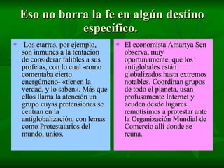 Eso no borra la fe en algún destino específico.  Los etarras, por ejemplo, son inmunes a la tentación de considerar falibles a sus profetas, con lo cual -como comentaba cierto energúmeno- «tienen la verdad, y lo saben». Más que ellos llama la atención un grupo cuyas pretensiones se centran en la antiglobalización, con lemas como Protestatarios del mundo, uníos.  El economista Amartya Sen observa, muy oportunamente, que los antiglobales están globalizados hasta extremos notables. Coordinan grupos de todo el planeta, usan profusamente Internet y acuden desde lugares remotísimos a protestar ante la Organización Mundial de Comercio allí donde se reúna.   