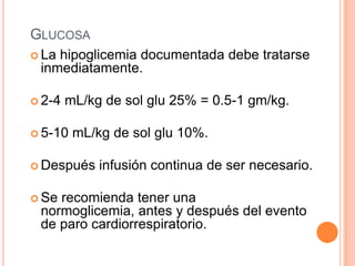 GLUCOSA
 La hipoglicemia documentada debe tratarse
inmediatamente.
 2-4 mL/kg de sol glu 25% = 0.5-1 gm/kg.
 5-10 mL/kg de sol glu 10%.
 Después infusión continua de ser necesario.
 Se recomienda tener una
normoglicemia, antes y después del evento
de paro cardiorrespiratorio.
 