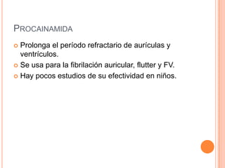 PROCAINAMIDA
 Prolonga el período refractario de aurículas y
ventrículos.
 Se usa para la fibrilación auricular, flutter y FV.
 Hay pocos estudios de su efectividad en niños.
 