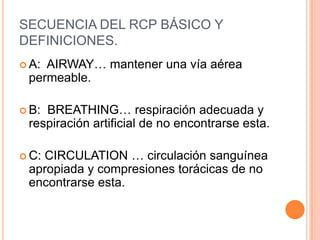 SECUENCIA DEL RCP BÁSICO Y
DEFINICIONES.
 A: AIRWAY… mantener una vía aérea
permeable.
 B: BREATHING… respiración adecuada y
respiración artificial de no encontrarse esta.
 C: CIRCULATION … circulación sanguínea
apropiada y compresiones torácicas de no
encontrarse esta.
 