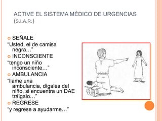 ACTIVE EL SISTEMA MÉDICO DE URGENCIAS
(S.I.A.R.)
 SEÑALE
“Usted, el de camisa
negra…”
 INCONSCIENTE
“tengo un niño
inconsciente…”
 AMBULANCIA
“llame una
ambulancia, dígales del
niño, si encuentra un DAE
tráigalo…”
 REGRESE
“y regrese a ayudarme…”
 